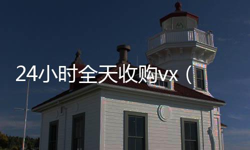 24小时全天收购在线收微信vx（24小时全天收购soul）
